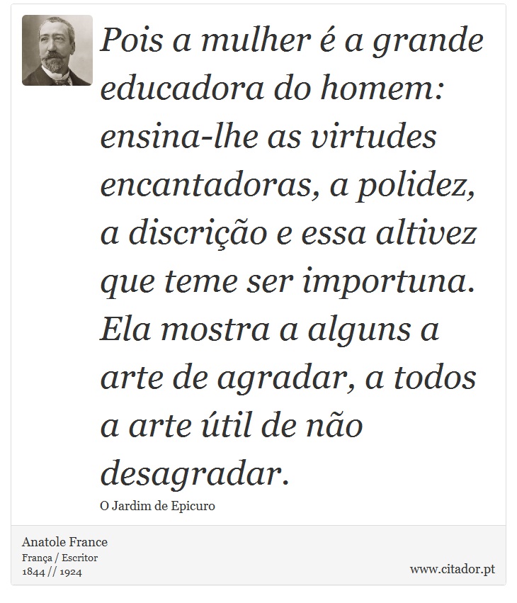 Pois a mulher é a grande educadora do homem: ensina-lhe as virtudes encantadoras, a polidez, a discrição e essa altivez que teme ser importuna. Ela mostra a alguns a arte de agradar, a todos a arte útil de não desagradar. - Anatole France - Frases