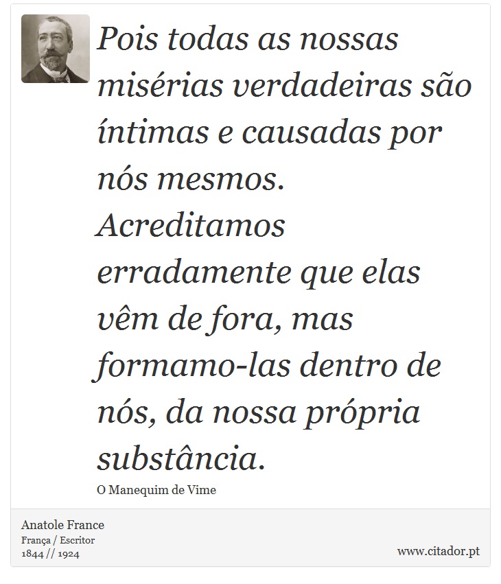 Pois todas as nossas misérias verdadeiras são íntimas e causadas por nós mesmos. Acreditamos erradamente que elas vêm de fora, mas formamo-las dentro de nós, da nossa própria substância. - Anatole France - Frases