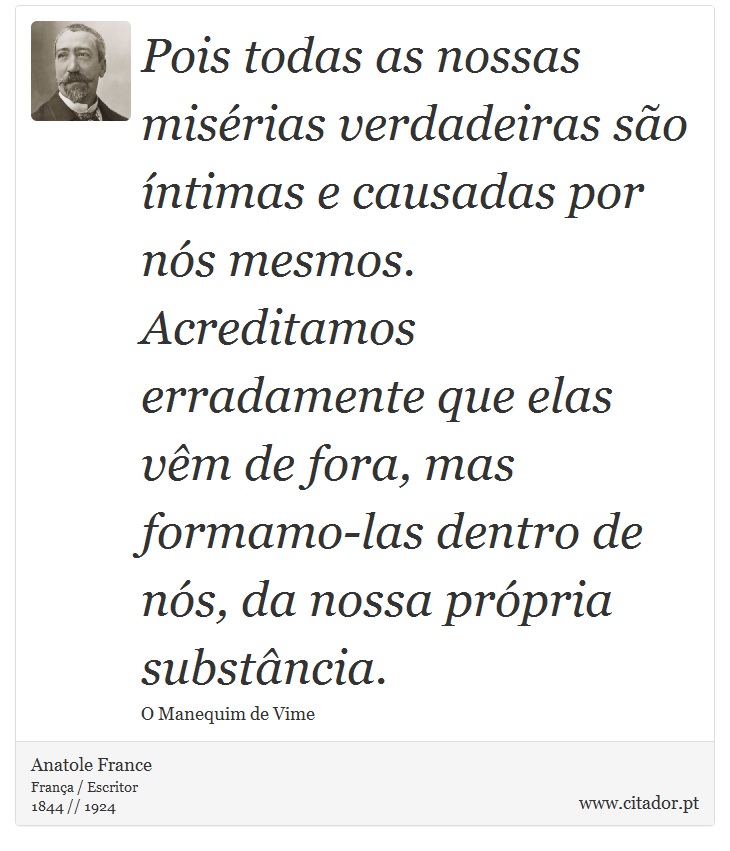 Pois todas as nossas misrias verdadeiras so ntimas e causadas por ns mesmos. Acreditamos erradamente que elas vm de fora, mas formamo-las dentro de ns, da nossa prpria substncia. - Anatole France - Frases