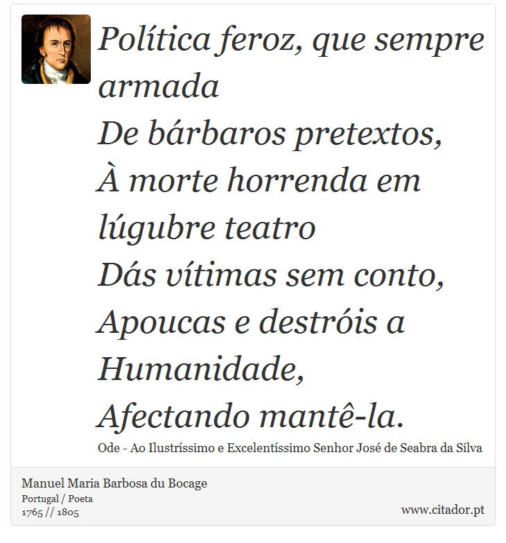 Política feroz, que sempre armada <br />
 De bárbaros pretextos, <br />
 À morte horrenda em lúgubre teatro <br />
 Dás vítimas sem conto, <br />
 Apoucas e destróis a Humanidade, <br />
 Afectando mantê-la. - Manuel Maria Barbosa du Bocage - Frases