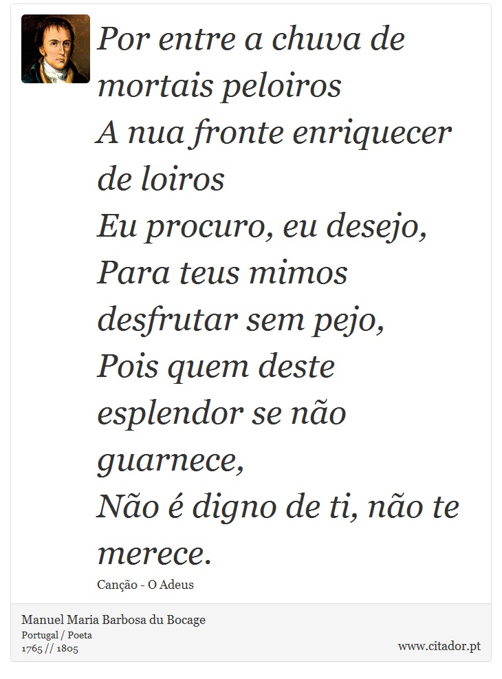 Por entre a chuva de mortais peloiros <br />
 A nua fronte enriquecer de loiros <br />
 Eu procuro, eu desejo, <br />
 Para teus mimos desfrutar sem pejo, <br />
 Pois quem deste esplendor se não guarnece, <br />
 Não é digno de ti, não te merece. - Manuel Maria Barbosa du Bocage - Frases