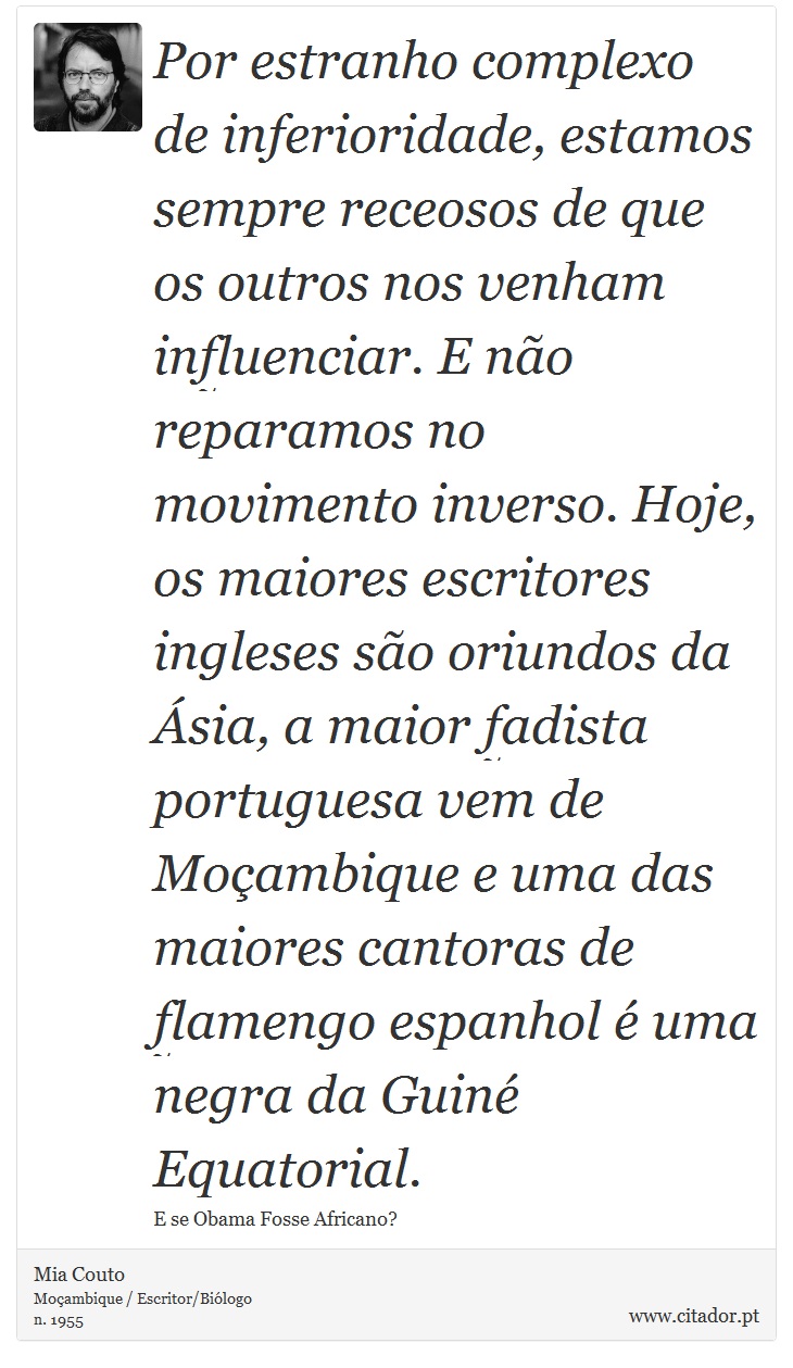 Por estranho complexo de inferioridade, estamos sempre receosos de que os outros nos venham influenciar. E não reparamos no movimento inverso. Hoje, os maiores escritores ingleses são oriundos da Ásia, a maior fadista portuguesa vem de Moçambique e uma das maiores cantoras de flamengo espanhol é uma negra da Guiné Equatorial. - Mia Couto - Frases