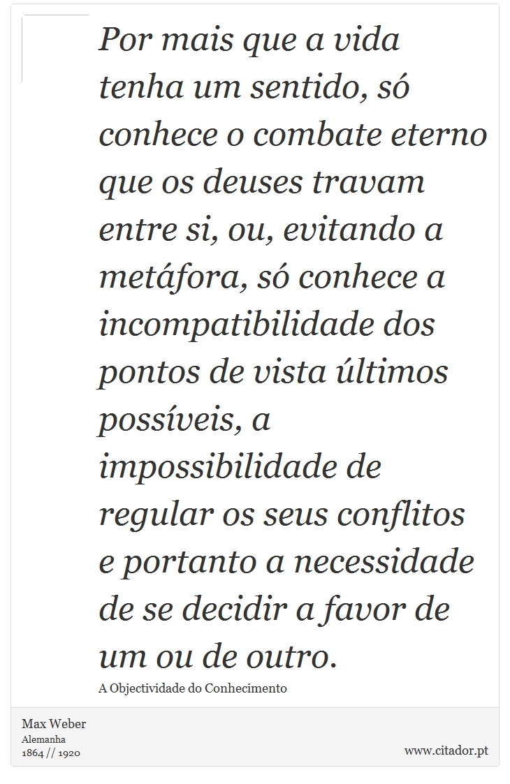Por mais que a vida tenha um sentido, só conhece o combate eterno que os deuses travam entre si, ou, evitando a metáfora, só conhece a incompatibilidade dos pontos de vista últimos possíveis, a impossibilidade de regular os seus conflitos e portanto a necessidade de se decidir a favor de um ou de outro. - Max Weber - Frases