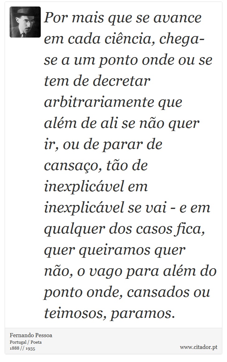 Por mais que se avance em cada ciência, chega-se a um ponto onde ou se tem de decretar arbitrariamente que além de ali se não quer ir, ou de parar de cansaço, tão de inexplicável em inexplicável se vai - e em qualquer dos casos fica, quer queiramos quer não, o vago para além do ponto onde, cansados ou teimosos, paramos. - Fernando Pessoa - Frases