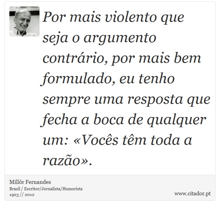 Por mais violento que seja o argumento contrário, por mais bem formulado, eu tenho sempre uma resposta que fecha a boca de qualquer um: «Vocês têm toda a razão». - Millôr Fernandes - Frases