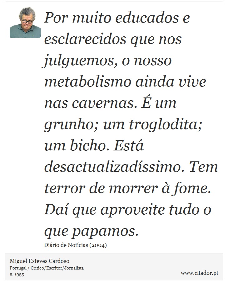 Por muito educados e esclarecidos que nos julguemos, o nosso metabolismo ainda vive nas cavernas. É um grunho; um troglodita; um bicho. Está desactualizadíssimo. Tem terror de morrer à fome. Daí que aproveite tudo o que papamos. - Miguel Esteves Cardoso - Frases