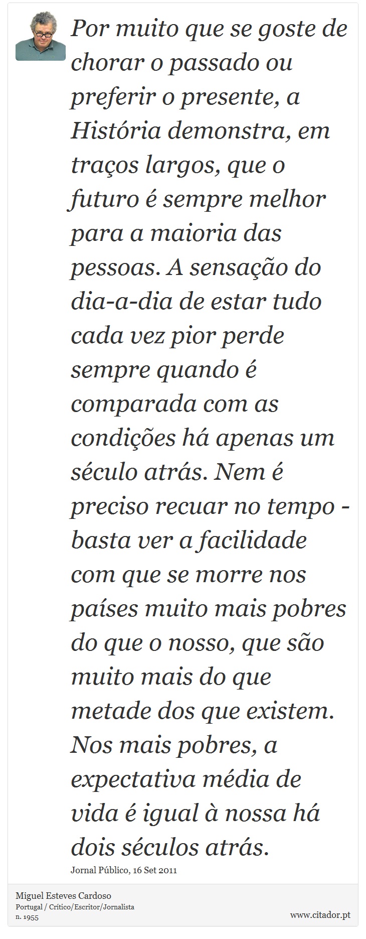 Por muito que se goste de chorar o passado ou preferir o presente, a História demonstra, em traços largos, que o futuro é sempre melhor para a maioria das pessoas. A sensação do dia-a-dia de estar tudo cada vez pior perde sempre quando é comparada com as condições há apenas um século atrás. Nem é preciso recuar no tempo - basta ver a facilidade com que se morre nos países muito mais pobres do que o nosso, que são muito mais do que metade dos que existem. Nos mais pobres, a expectativa média de vida é igual à nossa há dois séculos atrás. - Miguel Esteves Cardoso - Frases
