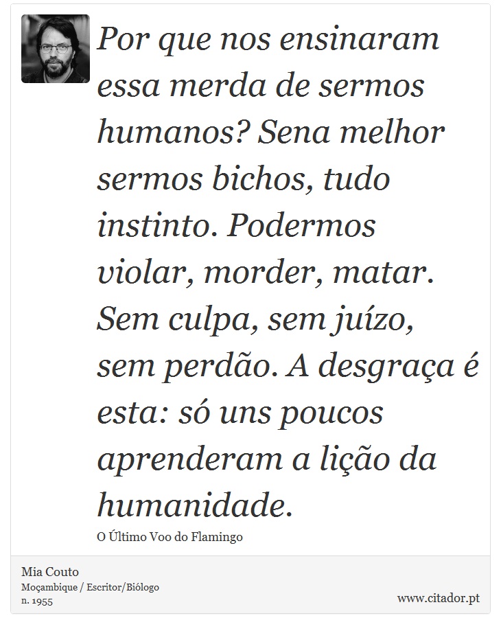 Por que nos ensinaram essa merda de sermos humanos? Sena melhor sermos bichos, tudo instinto. Podermos violar, morder, matar. Sem culpa, sem juízo, sem perdão. A desgraça é esta: só uns poucos aprenderam a lição da humanidade. - Mia Couto - Frases