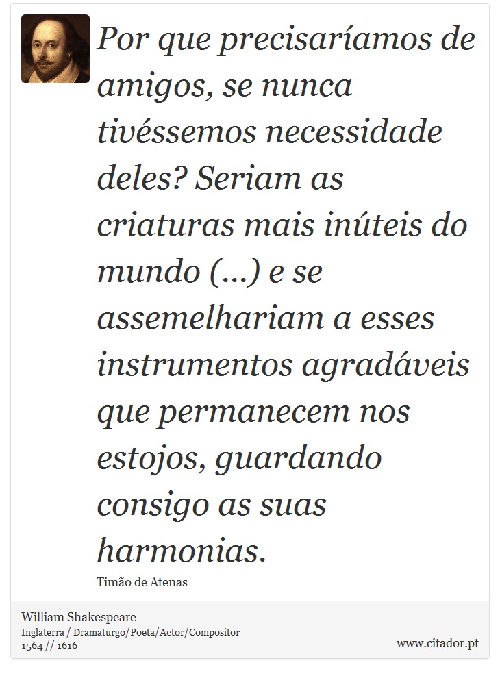 Por que precisaríamos de amigos, se nunca tivéssemos necessidade deles? Seriam as criaturas mais inúteis do mundo (...) e se assemelhariam a esses instrumentos agradáveis que permanecem nos estojos, guardando consigo as suas harmonias. - William Shakespeare - Frases