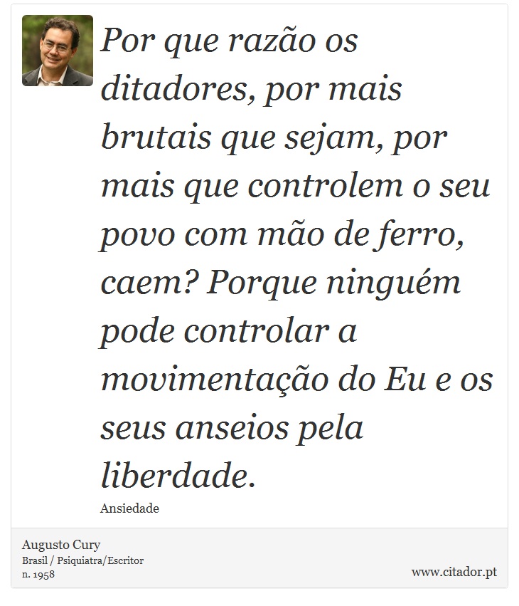 Por que razão os ditadores, por mais brutais que sejam, por mais que controlem o seu povo com mão de ferro, caem? Porque ninguém pode controlar a movimentação do Eu e os seus anseios pela liberdade. - Augusto Cury - Frases