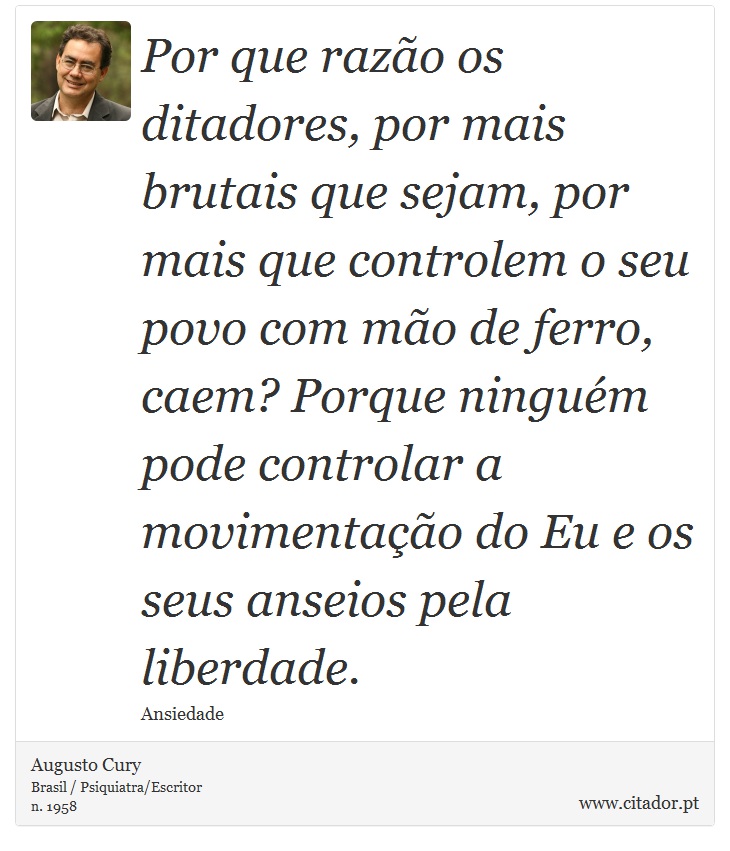 Por que razo os ditadores, por mais brutais que sejam, por mais que controlem o seu povo com mo de ferro, caem? Porque ningum pode controlar a movimentao do Eu e os seus anseios pela liberdade. - Augusto Cury - Frases