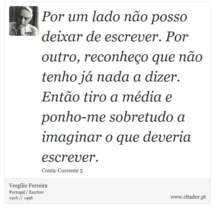Por um lado não posso deixar de escrever. Por outro, reconheço que não tenho já nada a dizer. Então tiro a média e ponho-me sobretudo a imaginar o que deveria escrever. - Vergílio Ferreira - Frases