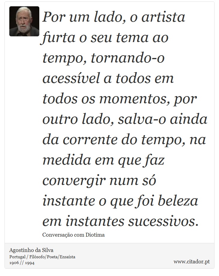 Por um lado, o artista furta o seu tema ao tempo, tornando-o acessível a todos em todos os momentos, por outro lado, salva-o ainda da corrente do tempo, na medida em que faz convergir num só instante o que foi beleza em instantes sucessivos. - Agostinho da Silva - Frases