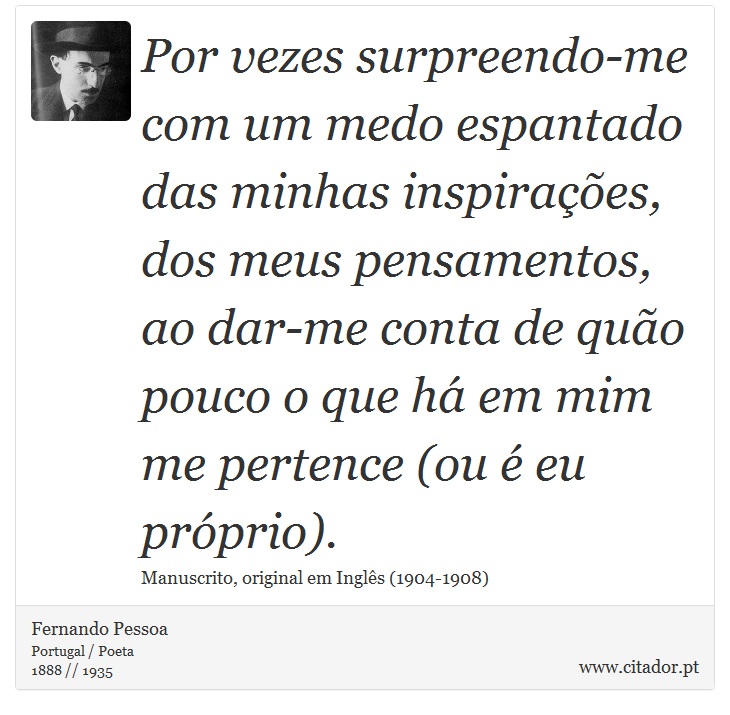 Por vezes surpreendo-me com um medo espantado das minhas inspirações, dos meus pensamentos, ao dar-me conta de quão pouco o que há em mim me pertence (ou é eu próprio). - Fernando Pessoa - Frases