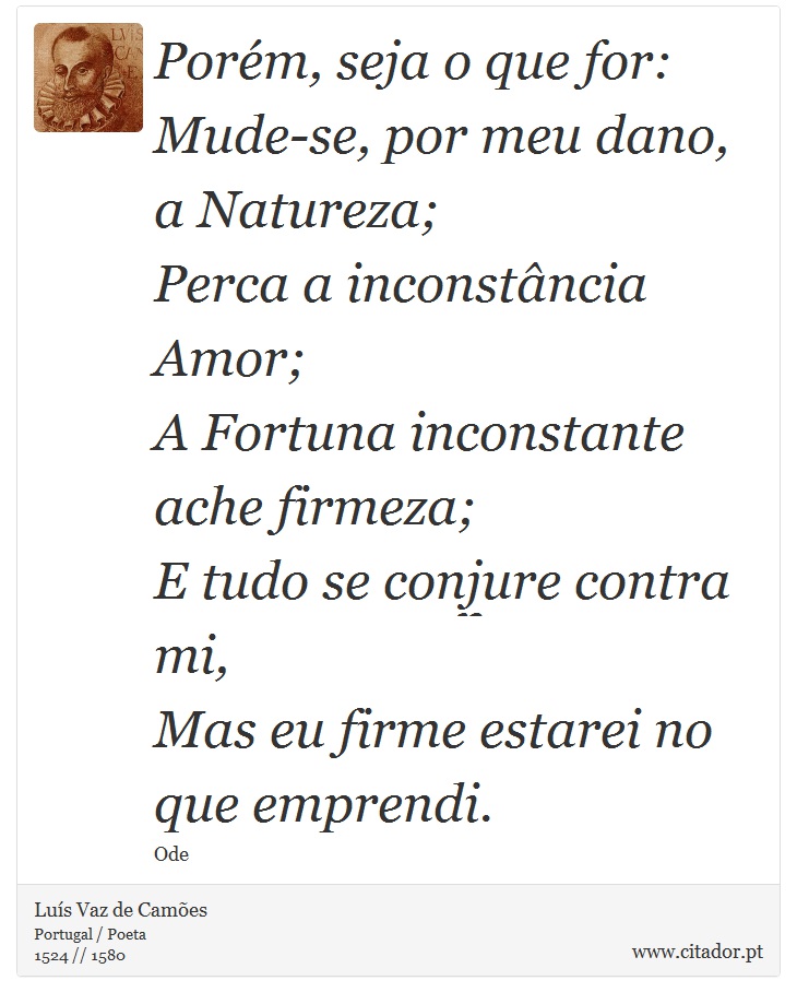 Porém, seja o que for: <br />
 Mude-se, por meu dano, a Natureza; <br />
 Perca a inconstância Amor; <br />
 A Fortuna inconstante ache firmeza; <br />
 E tudo se conjure contra mi, <br />
 Mas eu firme estarei no que emprendi. - Luís Vaz de Camões - Frases