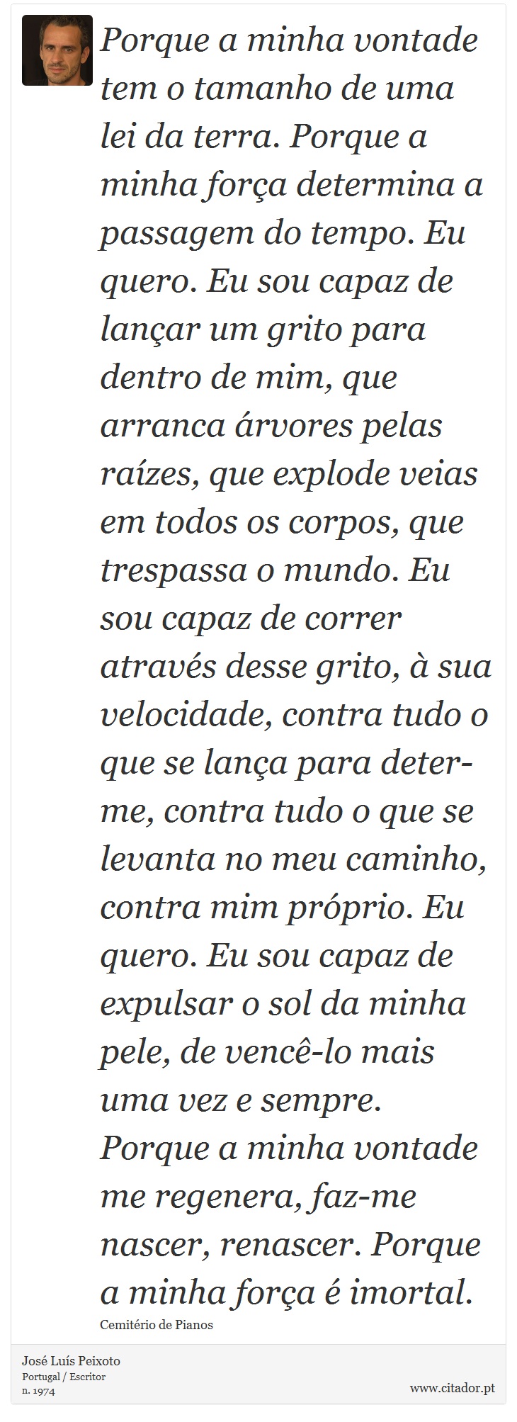 Porque a minha vontade tem o tamanho de uma lei da terra. Porque a minha força determina a passagem do tempo. Eu quero. Eu sou capaz de lançar um grito para dentro de mim, que arranca árvores pelas raízes, que explode veias em todos os corpos, que trespassa o mundo. Eu sou capaz de correr através desse grito, à sua velocidade, contra tudo o que se lança para deter-me, contra tudo o que se levanta no meu caminho, contra mim próprio. Eu quero. Eu sou capaz de expulsar o sol da minha pele, de vencê-lo mais uma vez e sempre. Porque a minha vontade me regenera, faz-me nascer, renascer. Porque a minha força é imortal. - José Luís Peixoto - Frases