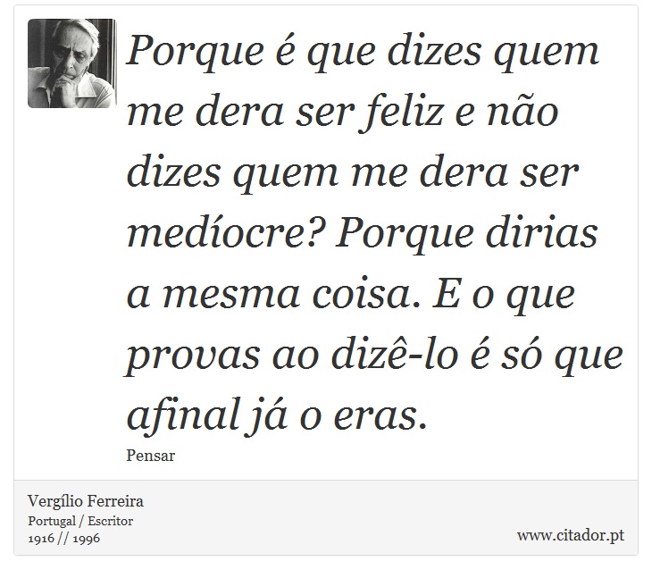 Porque é que dizes quem me dera ser feliz e não dizes quem me dera ser medíocre? Porque dirias a mesma coisa. E o que provas ao dizê-lo é só que afinal já o eras. - Vergílio Ferreira - Frases