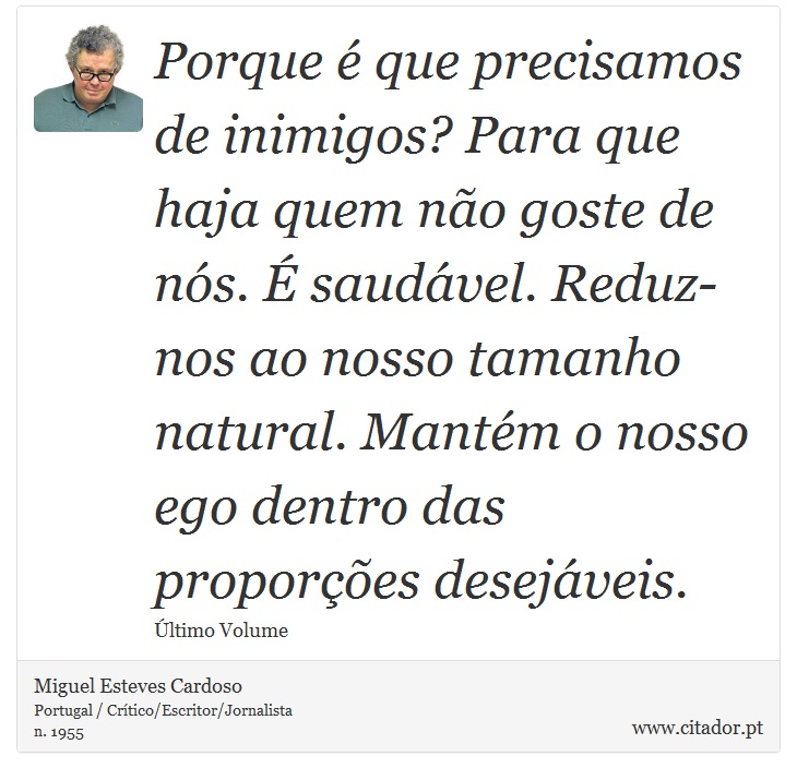 Porque é que precisamos de inimigos? Para que haja quem não goste de nós. É saudável. Reduz-nos ao nosso tamanho natural. Mantém o nosso ego dentro das proporções desejáveis. - Miguel Esteves Cardoso - Frases