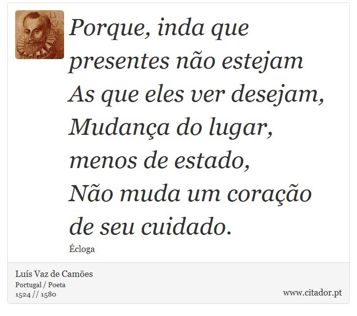 Porque, inda que presentes não estejam <br />
 As que eles ver desejam, <br />
 Mudança do lugar, menos de estado, <br />
 Não muda um coração de seu cuidado. - Luís Vaz de Camões - Frases