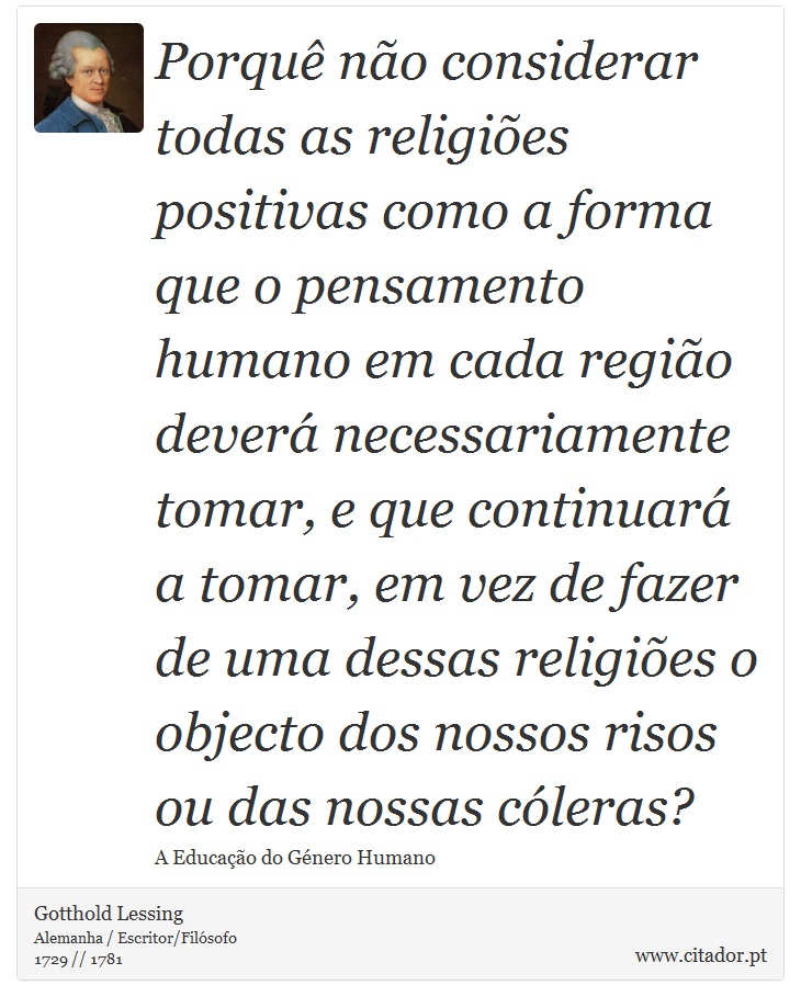 Porquê não considerar todas as religiões positivas como a forma que o pensamento humano em cada região deverá necessariamente tomar, e que continuará a tomar, em vez de fazer de uma dessas religiões o objecto dos nossos risos ou das nossas cóleras? - Gotthold Lessing - Frases