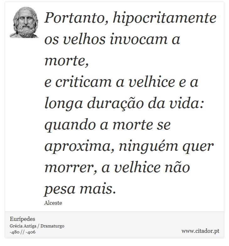 Portanto, hipocritamente os velhos invocam a morte, <br />
 e criticam a velhice e a longa duração da vida: <br />
 quando a morte se aproxima, ninguém quer <br />
 morrer, a velhice não pesa mais. - Eurípedes - Frases