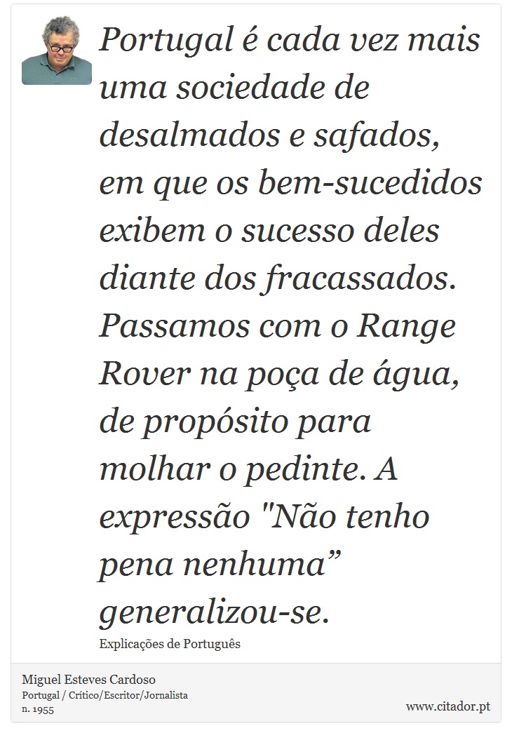 Portugal é cada vez mais uma sociedade de desalmados e safados, em que os bem-sucedidos exibem o sucesso deles diante dos fracassados. Passamos com o Range Rover na poça de água, de propósito para molhar o pedinte. A expressão 