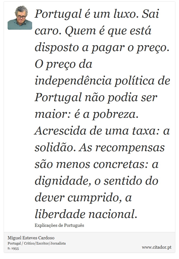 Portugal é um luxo. Sai caro. Quem é que está disposto a pagar o preço. O preço da independência política de Portugal não podia ser maior: é a pobreza. Acrescida de uma taxa: a solidão. As recompensas são menos concretas: a dignidade, o sentido do dever cumprido, a liberdade nacional. - Miguel Esteves Cardoso - Frases