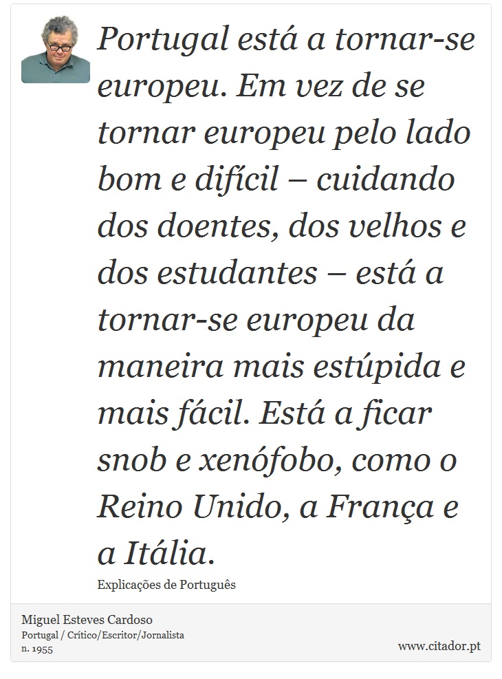 Portugal está a tornar-se europeu. Em vez de se tornar europeu pelo lado bom e difícil – cuidando dos doentes, dos velhos e dos estudantes – está a tornar-se europeu da maneira mais estúpida e mais fácil. Está a ficar snob e xenófobo, como o Reino Unido, a França e a Itália. - Miguel Esteves Cardoso - Frases