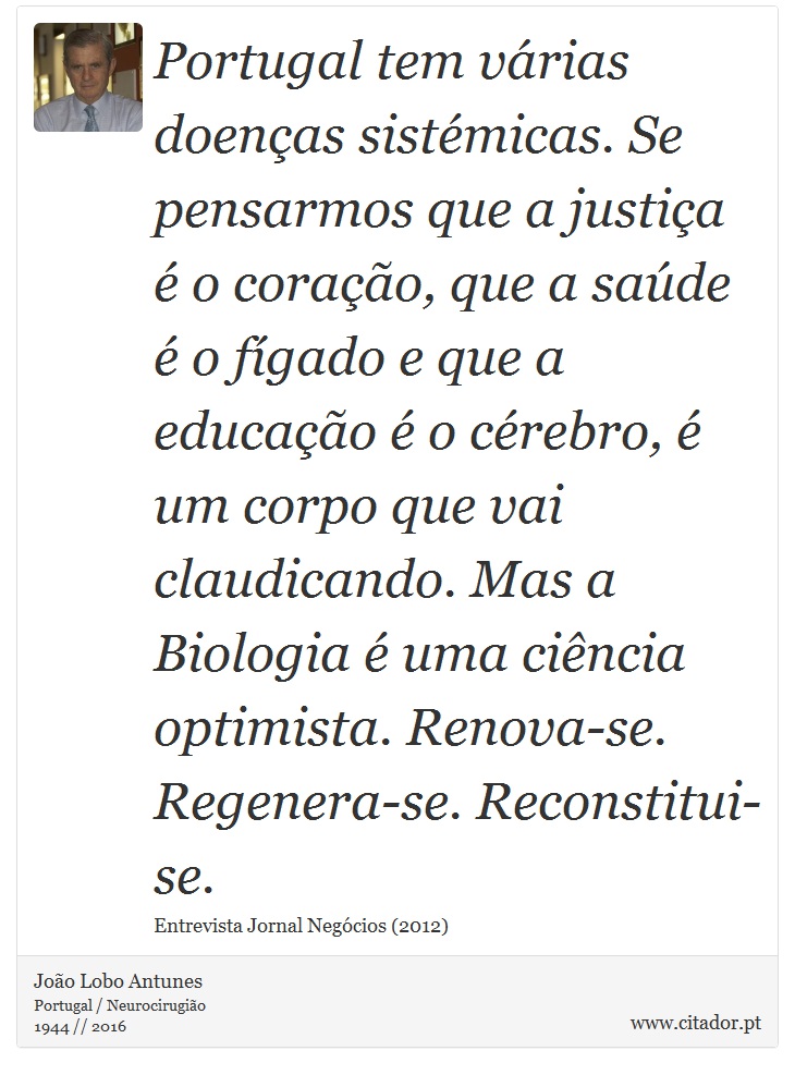 Portugal tem várias doenças sistémicas. Se pensarmos que a justiça é o coração, que a saúde é o fígado e que a educação é o cérebro, é um corpo que vai claudicando. Mas a Biologia é uma ciência optimista. Renova-se. Regenera-se. Reconstitui-se. - João Lobo Antunes - Frases