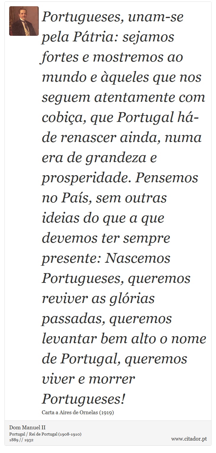 Portugueses, unam-se pela Pátria: sejamos fortes e mostremos ao mundo e àqueles que nos seguem atentamente com cobiça, que Portugal há-de renascer ainda, numa era de grandeza e prosperidade. Pensemos no País, sem outras ideias do que a que devemos ter sempre presente: Nascemos Portugueses, queremos reviver as glórias passadas, queremos levantar bem alto o nome de Portugal, queremos viver e morrer Portugueses! - Dom Manuel II - Frases