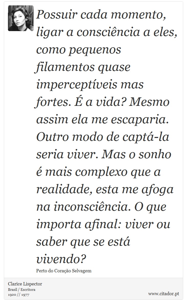 Possuir cada momento, ligar a consciência a eles, como pequenos filamentos quase imperceptíveis mas fortes. É a vida? Mesmo assim ela me escaparia. Outro modo de captá-la seria viver. Mas o sonho é mais complexo que a realidade, esta me afoga na inconsciência. O que importa afinal: viver ou saber que se está vivendo? - Clarice Lispector - Frases