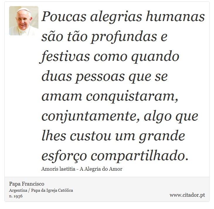Poucas alegrias humanas são tão profundas e festivas como quando duas pessoas que se amam conquistaram, conjuntamente, algo que lhes custou um grande esforço compartilhado. - Papa Francisco - Frases