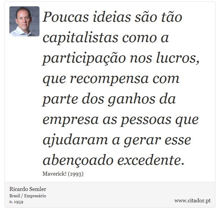 Poucas ideias são tão capitalistas como a participação nos lucros, que recompensa com parte dos ganhos da empresa as pessoas que ajudaram a gerar esse abençoado excedente. - Ricardo Semler - Frases