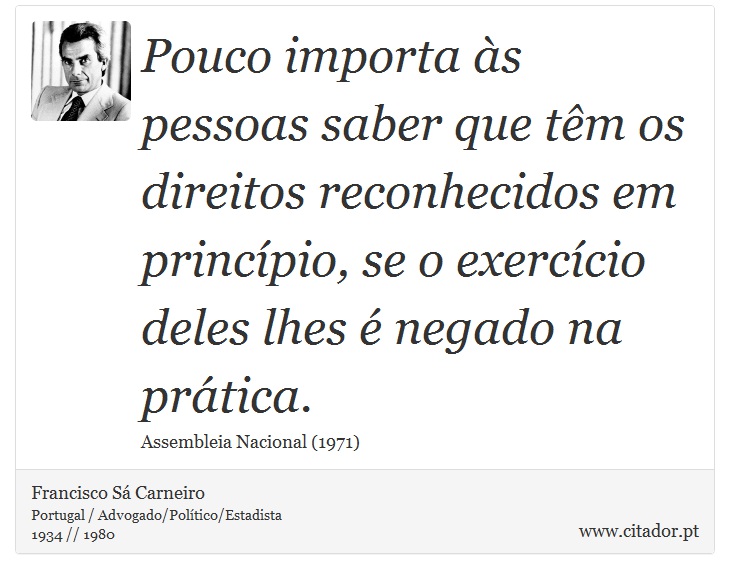 Pouco importa às pessoas saber que têm os direitos reconhecidos em princípio, se o exercício deles lhes é negado na prática. - Francisco Sá Carneiro - Frases