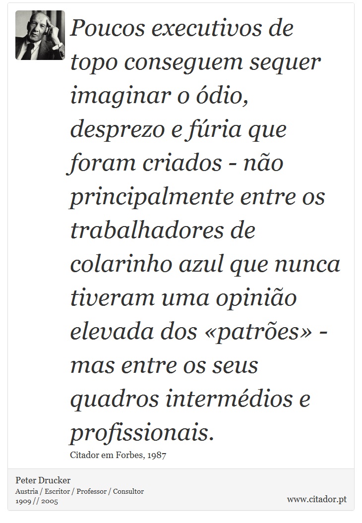 Poucos executivos de topo conseguem sequer imaginar o ódio, desprezo e fúria que foram criados - não principalmente entre os trabalhadores de colarinho azul que nunca tiveram uma opinião elevada dos «patrões» - mas entre os seus quadros intermédios e profissionais. - Peter Drucker - Frases