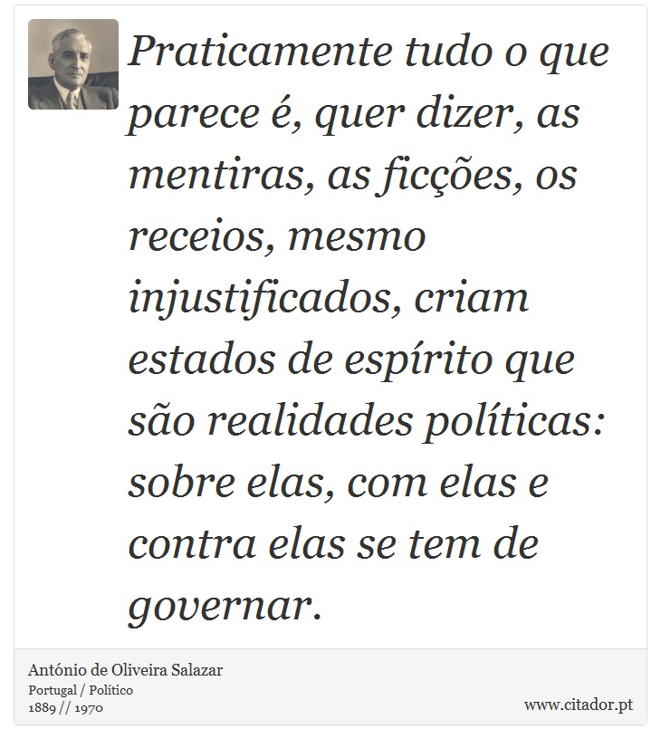 Praticamente tudo o que parece é, quer dizer, as mentiras, as ficções, os receios, mesmo injustificados, criam estados de espírito que são realidades políticas: sobre elas, com elas e contra elas se tem de governar. - António de Oliveira Salazar - Frases