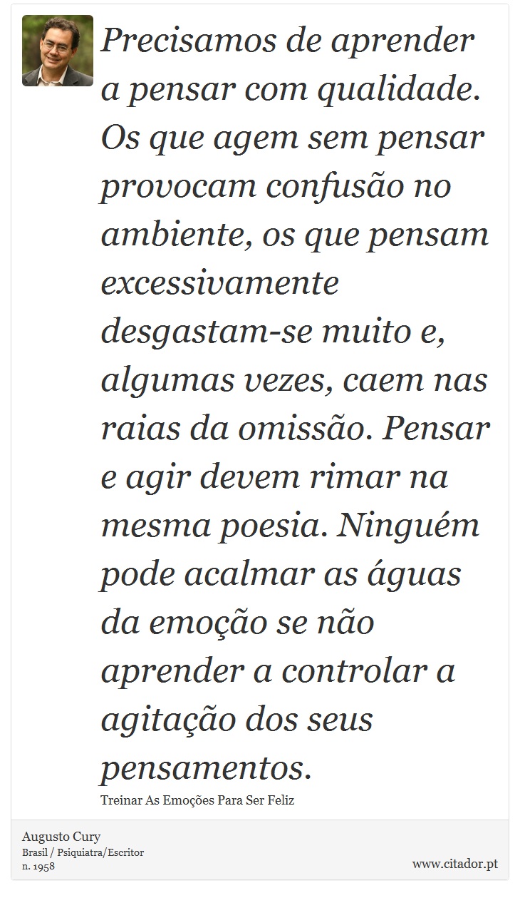 Precisamos de aprender a pensar com qualidade. Os que agem sem pensar provocam confusão no ambiente, os que pensam excessivamente desgastam-se muito e, algumas vezes, caem nas raias da omissão. Pensar e agir devem rimar na mesma poesia. Ninguém pode acalmar as águas da emoção se não aprender a controlar a agitação dos seus pensamentos. - Augusto Cury - Frases