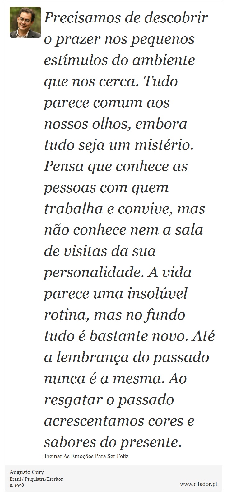 Precisamos de descobrir o prazer nos pequenos estímulos do ambiente que nos cerca. Tudo parece comum aos nossos olhos, embora tudo seja um mistério. Pensa que conhece as pessoas com quem trabalha e convive, mas não conhece nem a sala de visitas da sua personalidade. A vida parece uma insolúvel rotina, mas no fundo tudo é bastante novo. Até a lembrança do passado nunca é a mesma. Ao resgatar o passado acrescentamos cores e sabores do presente. - Augusto Cury - Frases
