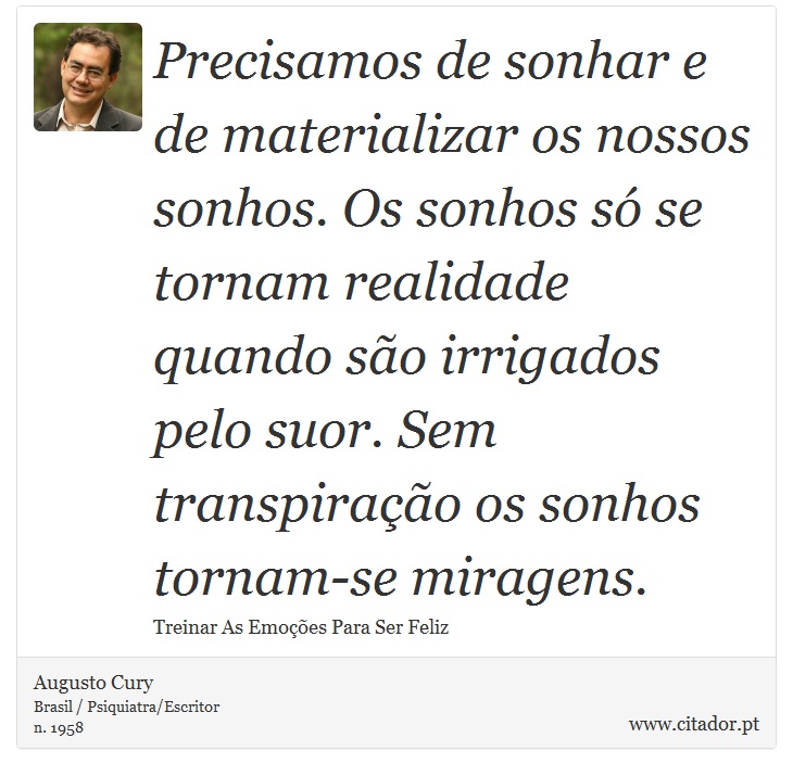 Precisamos de sonhar e de materializar os nossos sonhos. Os sonhos só se tornam realidade quando são irrigados pelo suor. Sem transpiração os sonhos tornam-se miragens. - Augusto Cury - Frases
