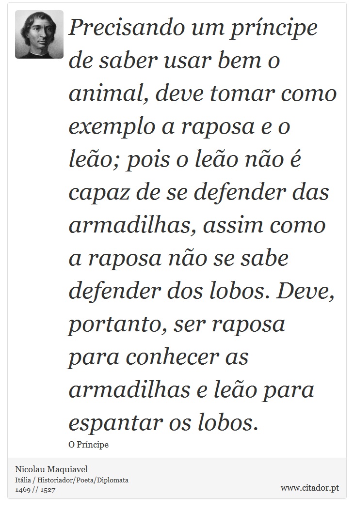 Precisando um príncipe de saber usar bem o animal, deve tomar como exemplo a raposa e o leão; pois o leão não é capaz de se defender das armadilhas, assim como a raposa não se sabe defender dos lobos. Deve, portanto, ser raposa para conhecer as armadilhas e leão para espantar os lobos. - Nicolau Maquiavel - Frases