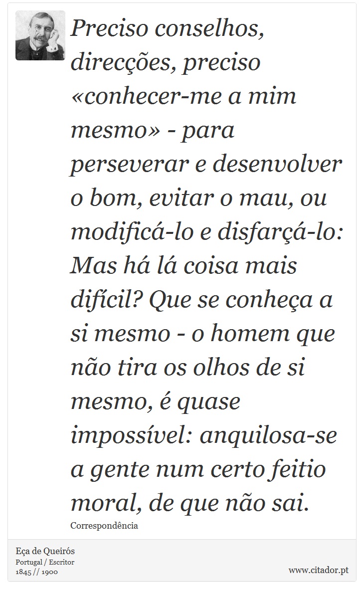 Preciso conselhos, direcções, preciso «conhecer-me a mim mesmo» - para perseverar e desenvolver o bom, evitar o mau, ou modificá-lo e disfarçá-lo: Mas há lá coisa mais difícil? Que se conheça a si mesmo - o homem que não tira os olhos de si mesmo, é quase impossível: anquilosa-se a gente num certo feitio moral, de que não sai. - Eça de Queirós - Frases