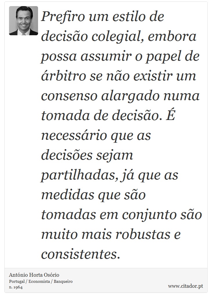 Prefiro um estilo de decisão colegial, embora possa assumir o papel de árbitro se não existir um consenso alargado numa tomada de decisão. É necessário que as decisões sejam partilhadas, já que as medidas que são tomadas em conjunto são muito mais robustas e consistentes. - António Horta Osório - Frases