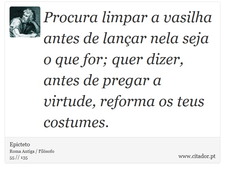 Procura limpar a vasilha antes de lançar nela seja o que for; quer dizer, antes de pregar a virtude, reforma os teus costumes. - Epicteto - Frases