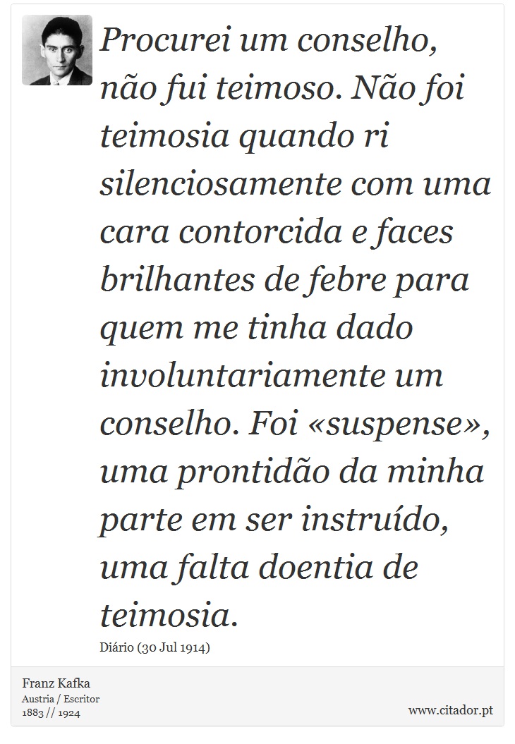 Procurei um conselho, não fui teimoso. Não foi teimosia quando ri silenciosamente com uma cara contorcida e faces brilhantes de febre para quem me tinha dado involuntariamente um conselho. Foi «suspense», uma prontidão da minha parte em ser instruído, uma falta doentia de teimosia. - Franz Kafka - Frases