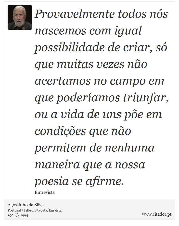Provavelmente todos nós nascemos com igual possibilidade de criar, só que muitas vezes não acertamos no campo em que poderíamos triunfar, ou a vida de uns põe em condições que não permitem de nenhuma maneira que a nossa poesia se afirme. - Agostinho da Silva - Frases