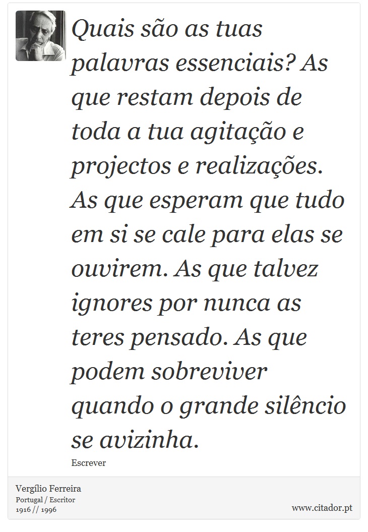 Quais são as tuas palavras essenciais? As que restam depois de toda a tua agitação e projectos e realizações. As que esperam que tudo em si se cale para elas se ouvirem. As que talvez ignores por nunca as teres pensado. As que podem sobreviver quando o grande silêncio se avizinha. - Vergílio Ferreira - Frases