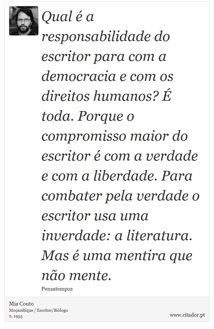 Qual é a responsabilidade do escritor para com a democracia e com os direitos humanos? É toda. Porque o compromisso maior do escritor é com a verdade e com a liberdade. Para combater pela verdade o escritor usa uma inverdade: a literatura. Mas é uma mentira que não mente. - Mia Couto - Frases