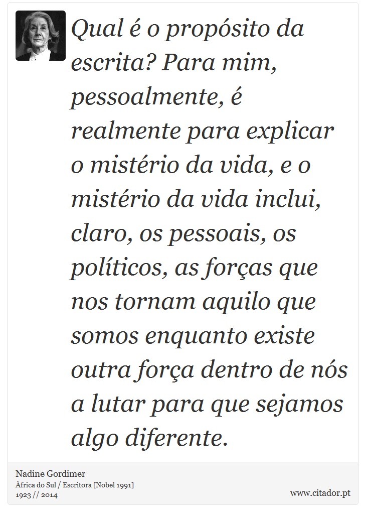 Qual é o propósito da escrita? Para mim, pessoalmente, é realmente para explicar o mistério da vida, e o mistério da vida inclui, claro, os pessoais, os políticos, as forças que nos tornam aquilo que somos enquanto existe outra força dentro de nós a lutar para que sejamos algo diferente. - Nadine Gordimer - Frases