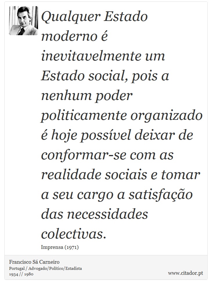 Qualquer Estado moderno é inevitavelmente um Estado social, pois a nenhum poder politicamente organizado é hoje possível deixar de conformar-se com as realidade sociais e tomar a seu cargo a satisfação das necessidades colectivas. - Francisco Sá Carneiro - Frases