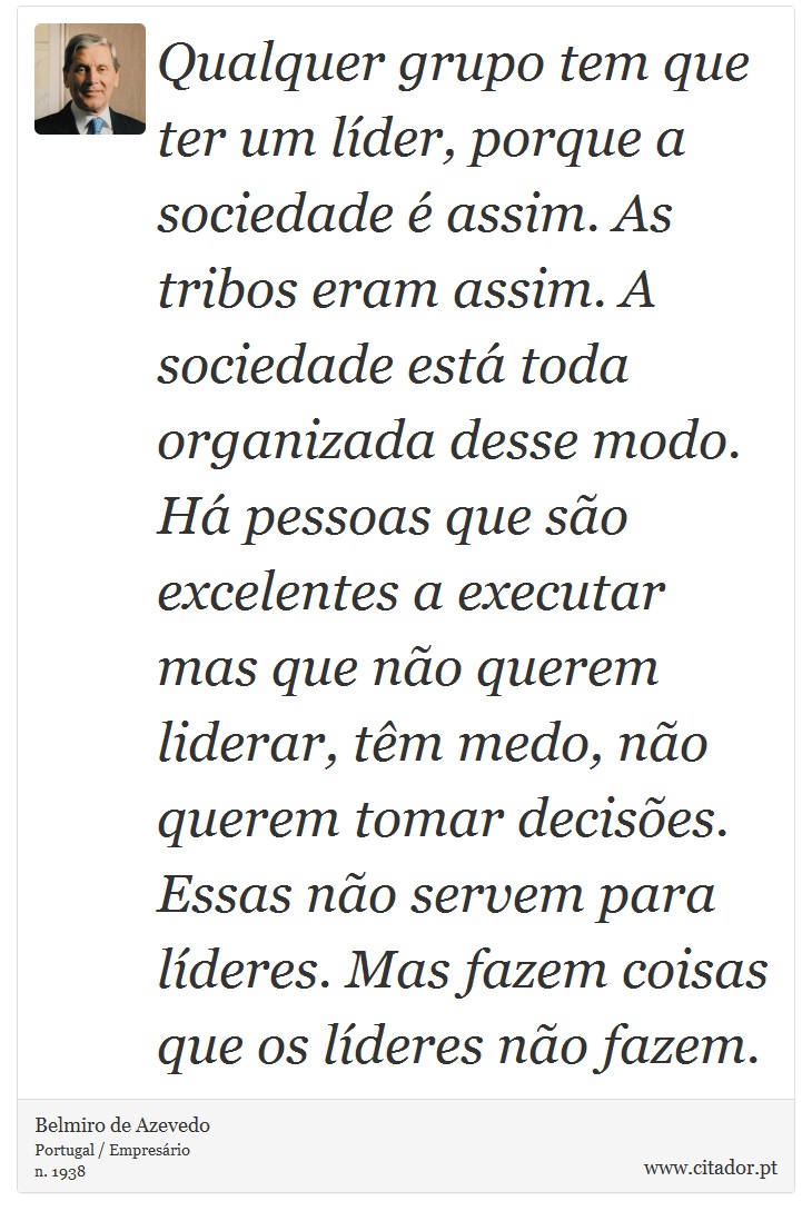 Qualquer grupo tem que ter um líder, porque a sociedade é assim. As tribos eram assim. A sociedade está toda organizada desse modo. Há pessoas que são excelentes a executar mas que não querem liderar, têm medo, não querem tomar decisões. Essas não servem para líderes. Mas fazem coisas que os líderes não fazem. - Belmiro de Azevedo - Frases